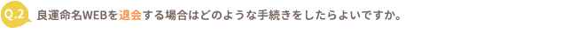 Q.2 良運命名WEBを退会する場合はどのような手続きをしたらよいですか。