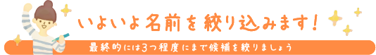 いよいよ名前を絞り込みます！ 最終的には3つ程度にまで候補を絞りましょう