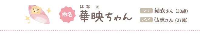 命名 華映（はなえ）ちゃん ママ結衣さん（30歳）パパ弘志さん（27歳）