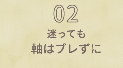 02 迷っても軸はブレずに