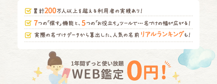 累計100万人以上を超える利用者の実績あり！7つの「探す」機能と、5つの「お役立ち」ツールで…名づけの幅が広がる！実際の名づけデータから算出した、人気の名前リアルランキングも！ 1年間ずっと使い放題 WEB鑑定0円!